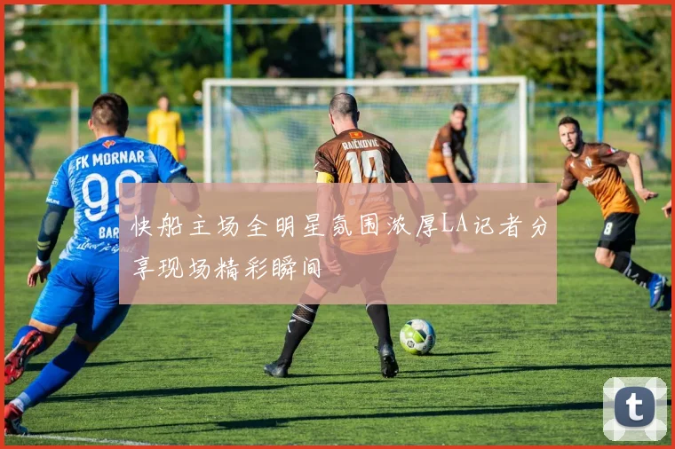 快船主场全明星氛围浓厚LA记者分享现场精彩瞬间