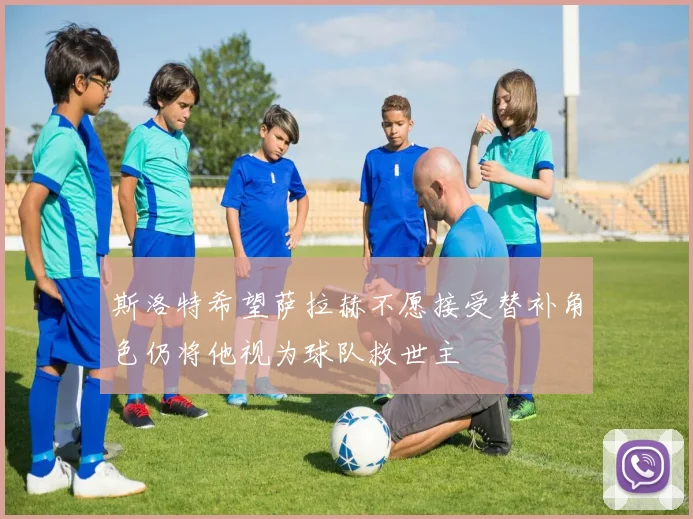 斯洛特希望萨拉赫不愿接受替补角色仍将他视为球队救世主