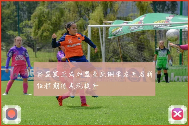彭显宸正式加盟重庆铜梁龙开启新征程期待表现提升
