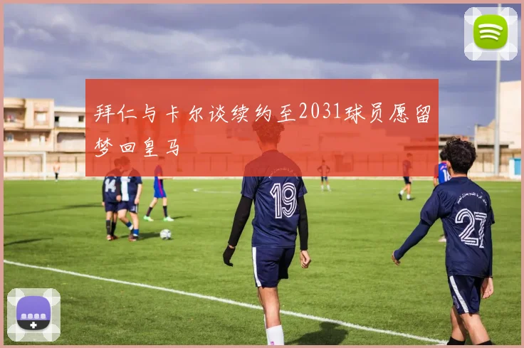 拜仁与卡尔谈续约至2031球员愿留梦回皇马