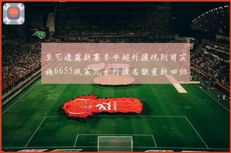 朱艺透露新赛季中超外援规则将实施6655政策冗余外援名额重新回归球队配置