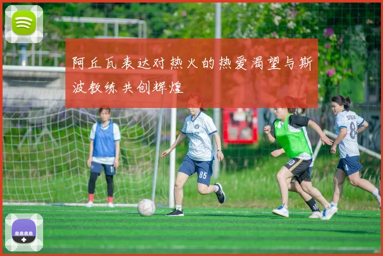 阿丘瓦表达对热火的热爱渴望与斯波教练共创辉煌