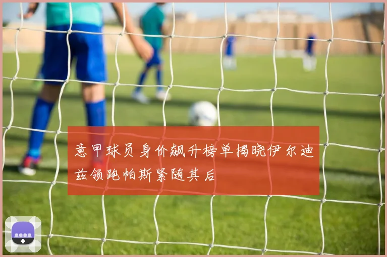 意甲球员身价飙升榜单揭晓伊尔迪兹领跑帕斯紧随其后