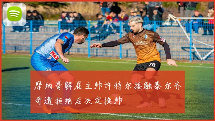 摩纳哥解雇主帅许特尔接触泰尔齐奇遭拒绝后决定换帅