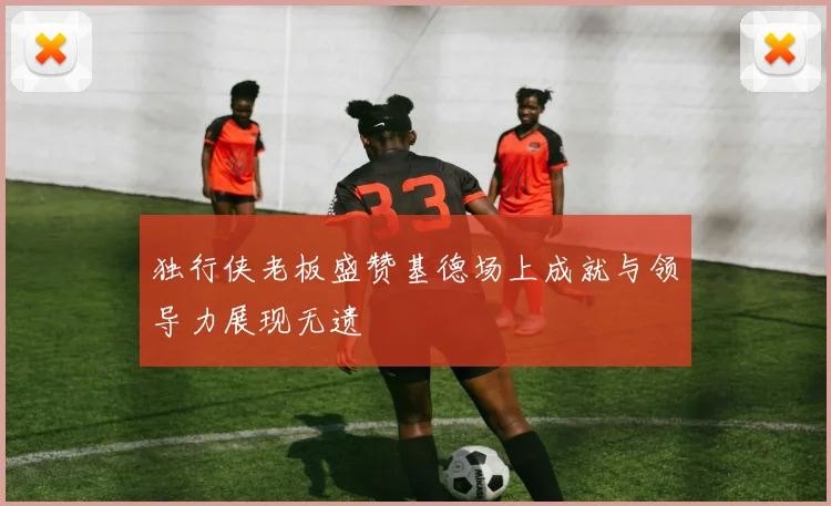 独行侠老板盛赞基德场上成就与领导力展现无遗