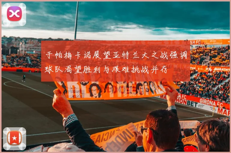 于帕梅卡诺展望亚特兰大之战强调球队渴望胜利与艰难挑战并存