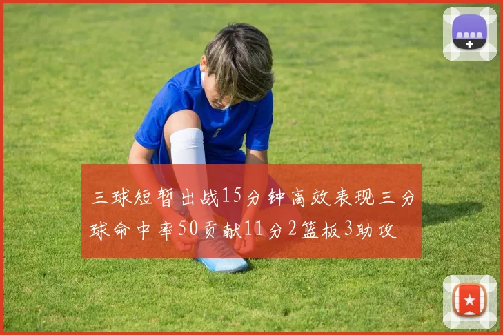 三球短暂出战15分钟高效表现三分球命中率50贡献11分2篮板3助攻