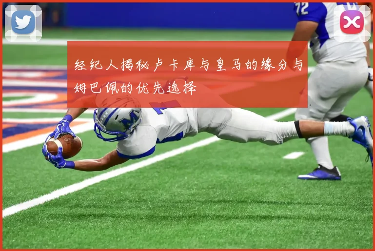 经纪人揭秘卢卡库与皇马的缘分与姆巴佩的优先选择