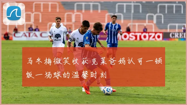 马冬梅微笑收获克莱爸妈认可一顿饭一场球的温馨时刻