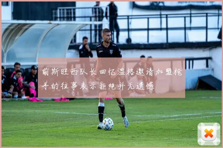 前斯旺西队长回忆温格邀请加盟枪手的往事表示拒绝并无遗憾