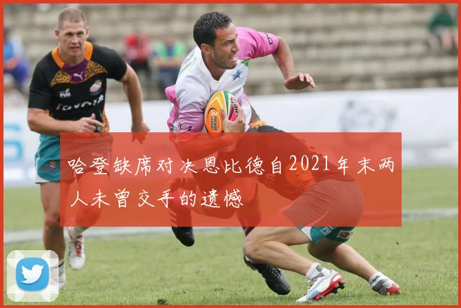 哈登缺席对决恩比德自2021年末两人未曾交手的遗憾