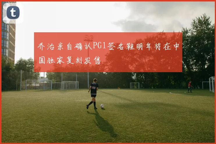 乔治亲自确认PG1签名鞋明年将在中国独家复刻发售