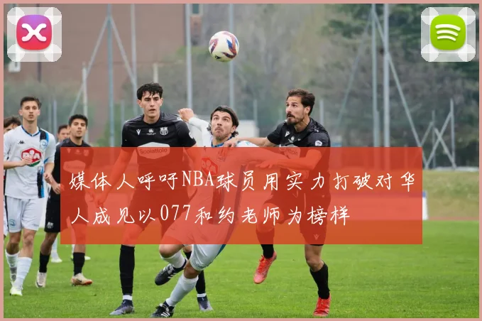 媒体人呼吁NBA球员用实力打破对华人成见以077和约老师为榜样