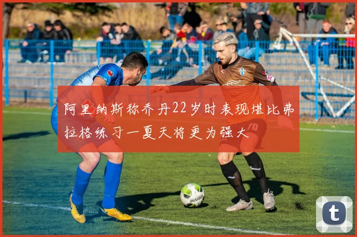 阿里纳斯称乔丹22岁时表现堪比弗拉格练习一夏天将更为强大
