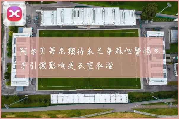 阿尔贝蒂尼期待米兰争冠但警惕冬季引援影响更衣室和谐