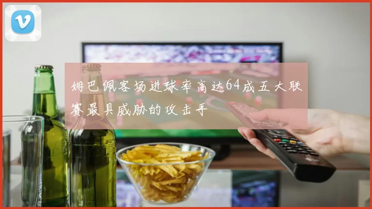 姆巴佩客场进球率高达64成五大联赛最具威胁的攻击手