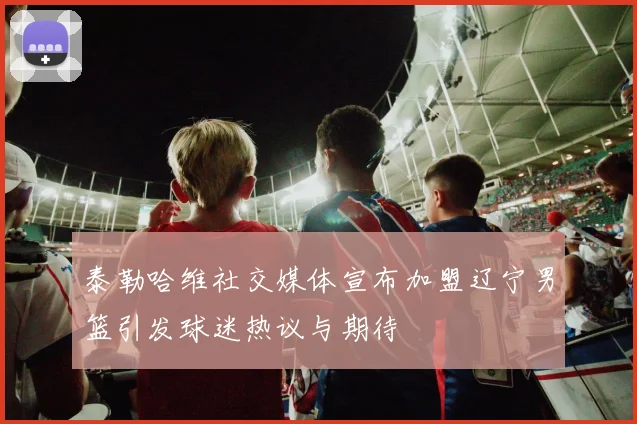 泰勒哈维社交媒体宣布加盟辽宁男篮引发球迷热议与期待
