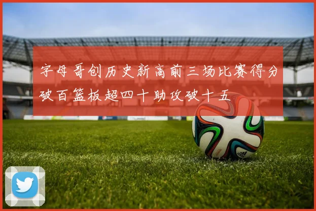 字母哥创历史新高前三场比赛得分破百篮板超四十助攻破十五
