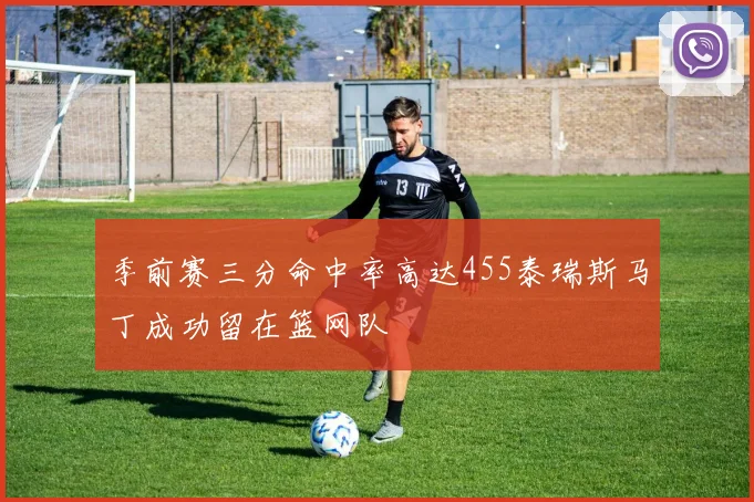 季前赛三分命中率高达455泰瑞斯马丁成功留在篮网队