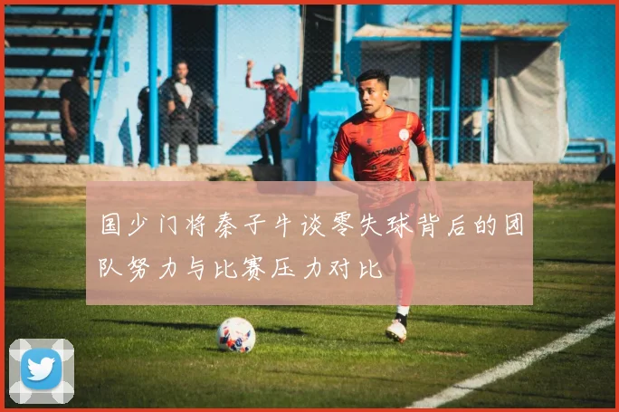 国少门将秦子牛谈零失球背后的团队努力与比赛压力对比