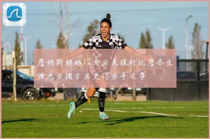 詹姆斯超越12万分美媒对比詹乔生涯总分揭示历史得分手之争