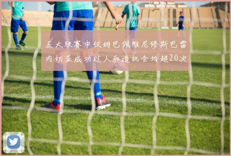 五大联赛中仅姆巴佩维尼修斯巴雷内切亚成功过人和造机会均超20次的传奇表现