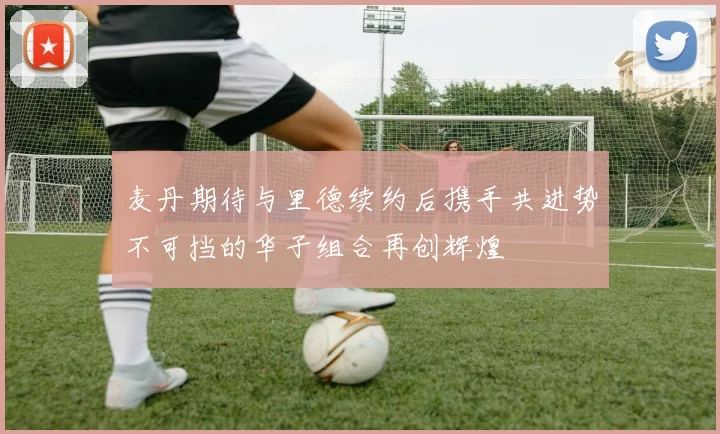 麦丹期待与里德续约后携手共进势不可挡的华子组合再创辉煌