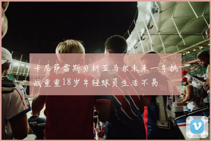 卡尼萨雷斯分析亚马尔未来一年挑战重重18岁年轻球员生活不易