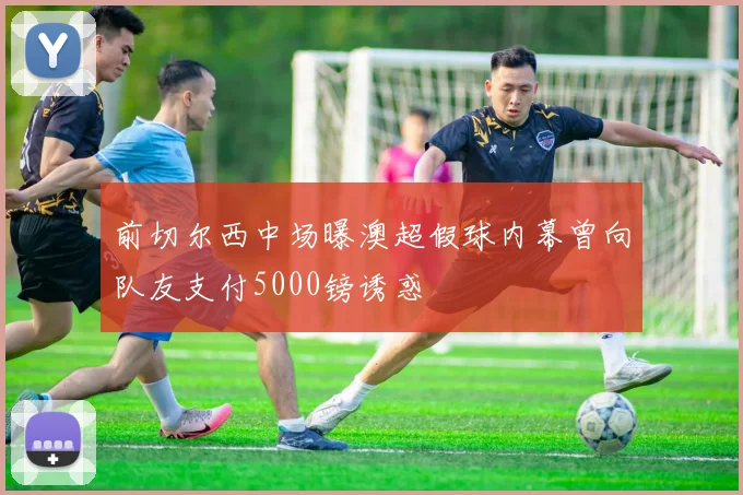 前切尔西中场曝澳超假球内幕曾向队友支付5000镑诱惑