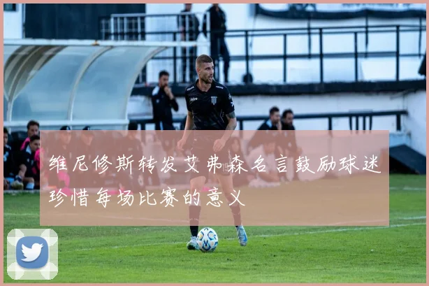 维尼修斯转发艾弗森名言鼓励球迷珍惜每场比赛的意义
