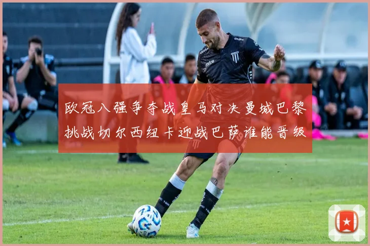 欧冠八强争夺战皇马对决曼城巴黎挑战切尔西纽卡迎战巴萨谁能晋级