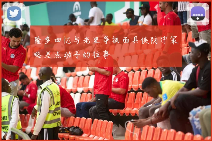 隆多回忆与老里争执面具侠防守策略差点动手的往事