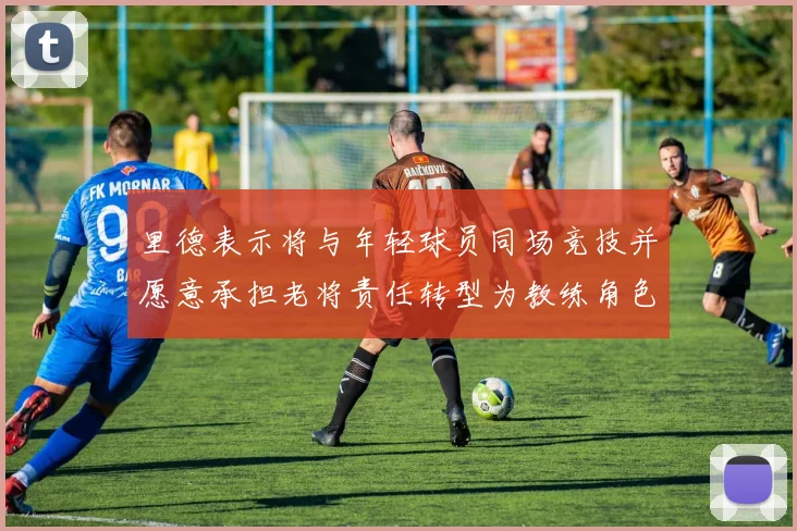 里德表示将与年轻球员同场竞技并愿意承担老将责任转型为教练角色