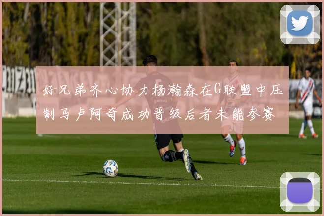 好兄弟齐心协力杨瀚森在G联盟中压制马卢阿奇成功晋级后者未能参赛
