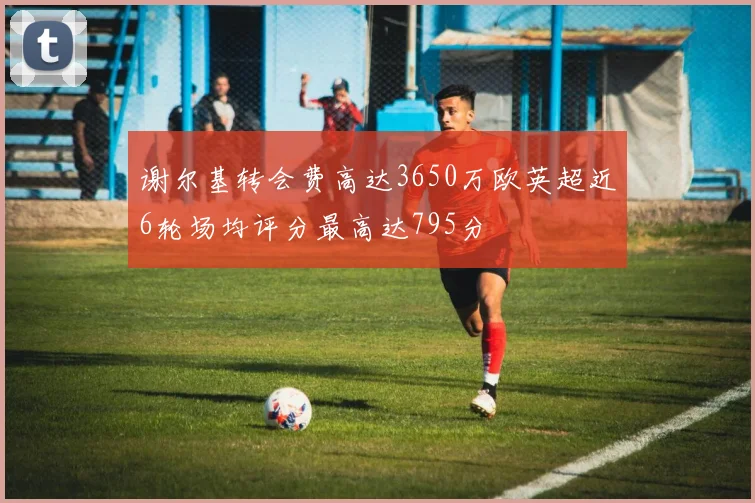谢尔基转会费高达3650万欧英超近6轮场均评分最高达795分