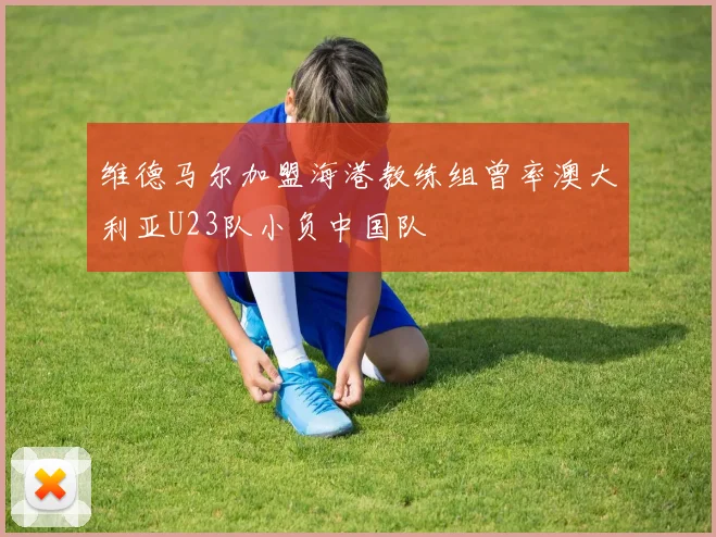维德马尔加盟海港教练组曾率澳大利亚U23队小负中国队