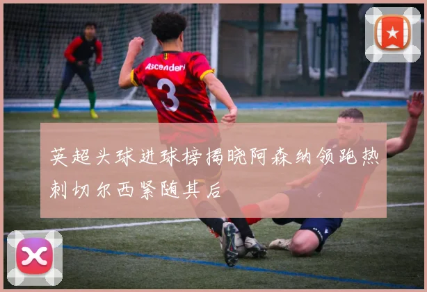 英超头球进球榜揭晓阿森纳领跑热刺切尔西紧随其后