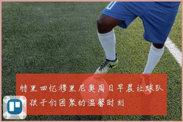 特里回忆穆里尼奥周日早晨让球队与孩子们团聚的温馨时刻
