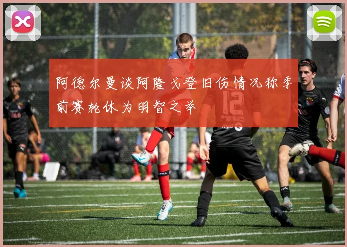 阿德尔曼谈阿隆戈登旧伤情况称季前赛轮休为明智之举