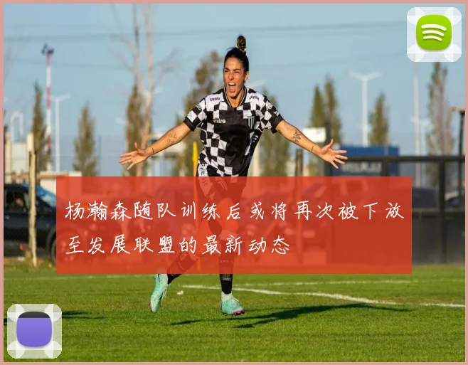 杨瀚森随队训练后或将再次被下放至发展联盟的最新动态