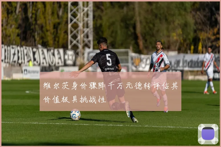 维尔茨身价骤降千万元德转评估其价值极具挑战性