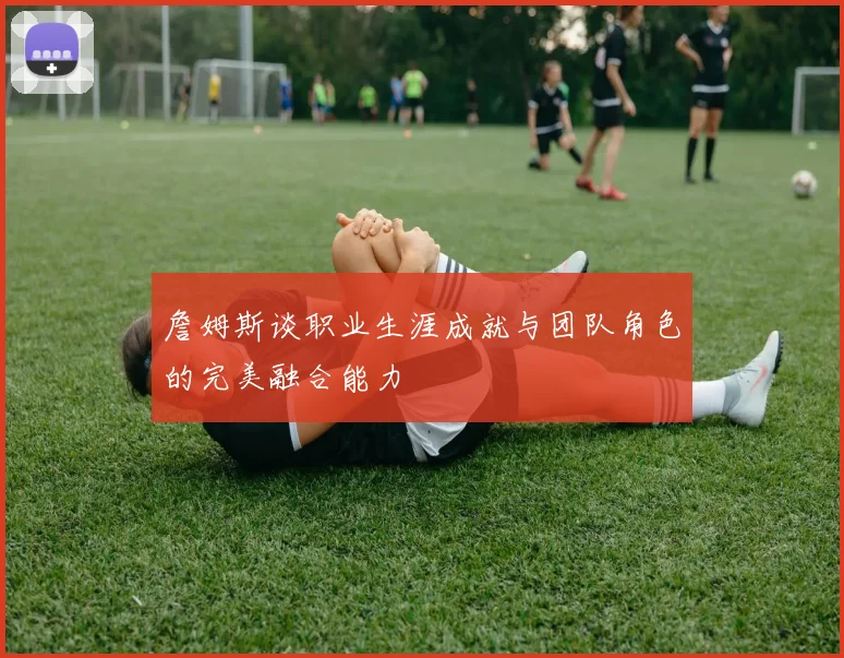 詹姆斯谈职业生涯成就与团队角色的完美融合能力