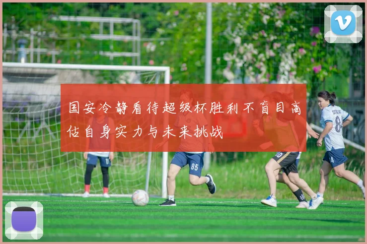 国安冷静看待超级杯胜利不盲目高估自身实力与未来挑战