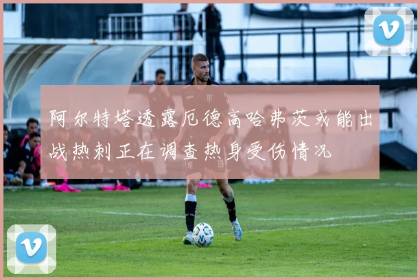 阿尔特塔透露厄德高哈弗茨或能出战热刺正在调查热身受伤情况